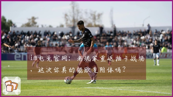 im电竞官网：老玩家重返抽卡战场，这次你真的能欧皇附体吗？