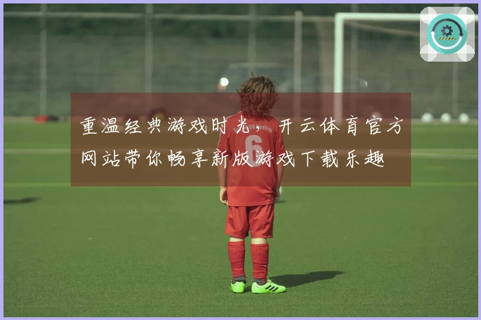 重温经典游戏时光，开云体育官方网站带你畅享新版游戏下载乐趣