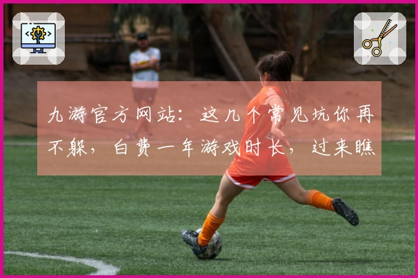 九游官方网站：这几个常见坑你再不躲，白费一年游戏时长，过来瞧瞧！